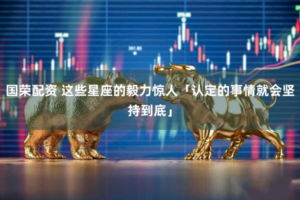 国荣配资 这些星座的毅力惊人「认定的事情就会坚持到底」