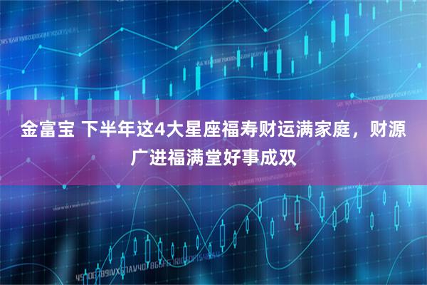 金富宝 下半年这4大星座福寿财运满家庭，财源广进福满堂好事成双