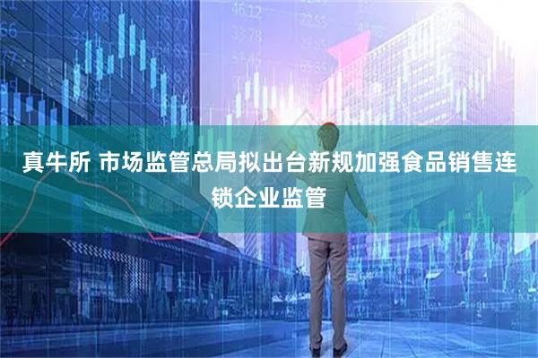 真牛所 市场监管总局拟出台新规加强食品销售连锁企业监管