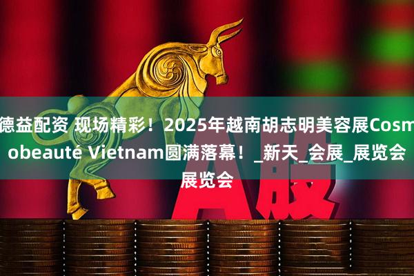 德益配资 现场精彩！2025年越南胡志明美容展Cosmobeauté Vietnam圆满落幕！_新天_会展_展览会