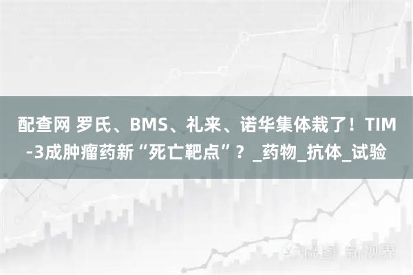 配查网 罗氏、BMS、礼来、诺华集体栽了！TIM-3成肿瘤药新“死亡靶点”？_药物_抗体_试验