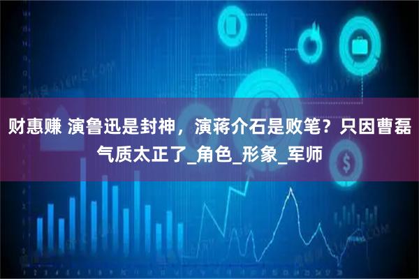 财惠赚 演鲁迅是封神，演蒋介石是败笔？只因曹磊气质太正了_角色_形象_军师