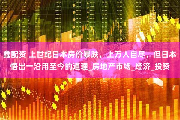 鑫配资 上世纪日本房价暴跌，上万人自尽，但日本悟出一沿用至今的道理_房地产市场_经济_投资