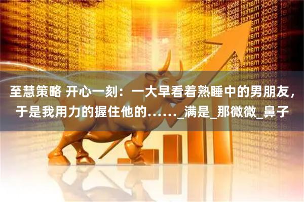 至慧策略 开心一刻：一大早看着熟睡中的男朋友，于是我用力的握住他的……_满是_那微微_鼻子