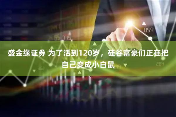 盛金缘证券 为了活到120岁，硅谷富豪们正在把自己变成小白鼠