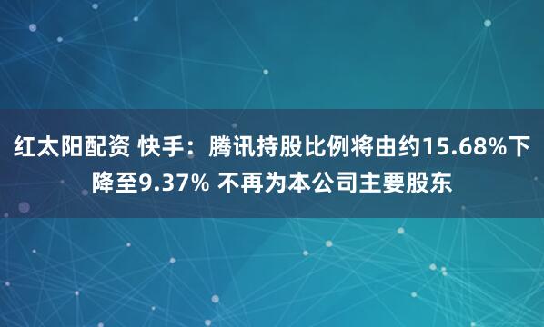 红太阳配资 快手：腾讯持股比例将由约15.68%下降至9.37% 不再为本公司主要股东